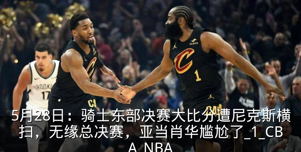 5月28日：骑士东部决赛大比分遭尼克斯横扫，无缘总决赛，亚当肖华尴尬了_1_CBA_NBA