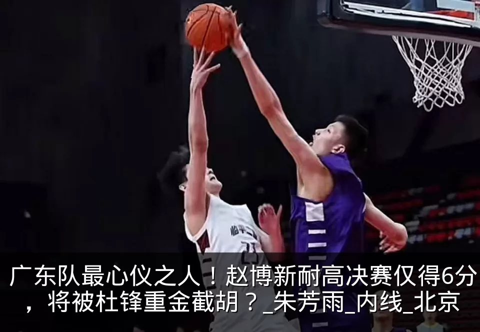 广东队最心仪之人!赵博新耐高决赛仅得6分,将被杜锋重金截胡?_朱芳雨_内线_北京